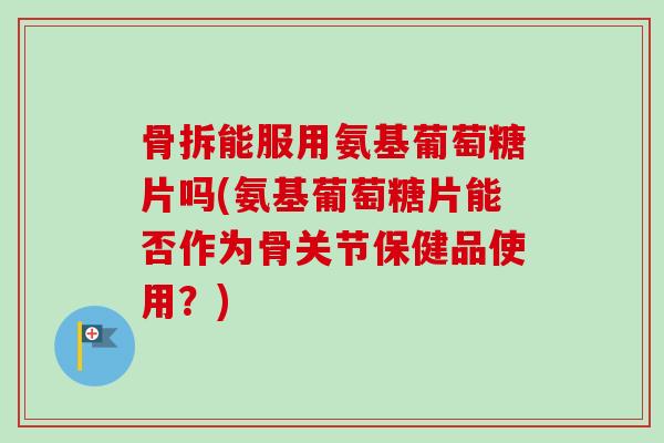 骨拆能服用氨基葡萄糖片吗(氨基葡萄糖片能否作为骨关节保健品使用？)