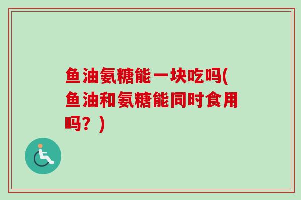 鱼油氨糖能一块吃吗(鱼油和氨糖能同时食用吗？)