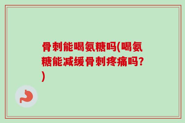 骨刺能喝氨糖吗(喝氨糖能减缓骨刺疼痛吗？)