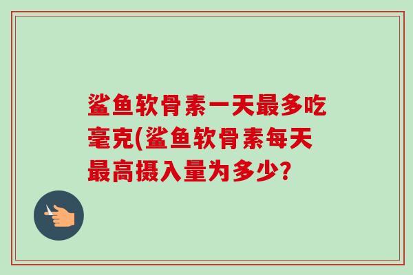 鲨鱼软骨素一天最多吃毫克(鲨鱼软骨素每天最高摄入量为多少？