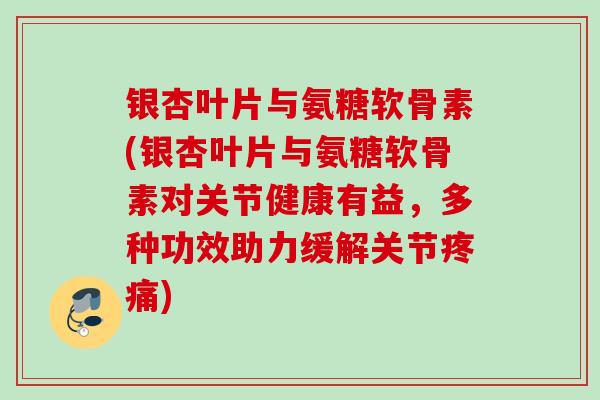 银杏叶片与氨糖软骨素(银杏叶片与氨糖软骨素对关节健康有益，多种功效助力缓解关节疼痛)
