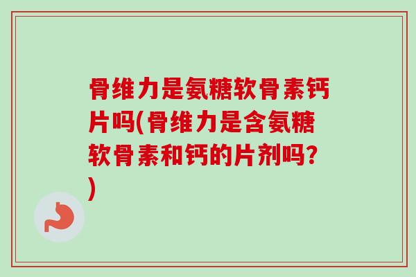 骨维力是氨糖软骨素钙片吗(骨维力是含氨糖软骨素和钙的片剂吗？)