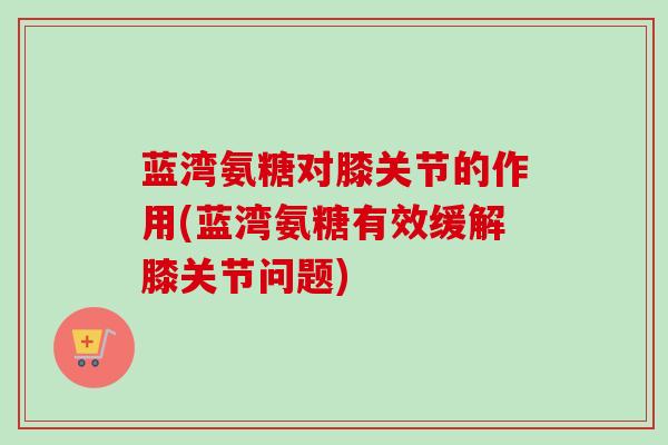 蓝湾氨糖对膝关节的作用(蓝湾氨糖有效缓解膝关节问题)