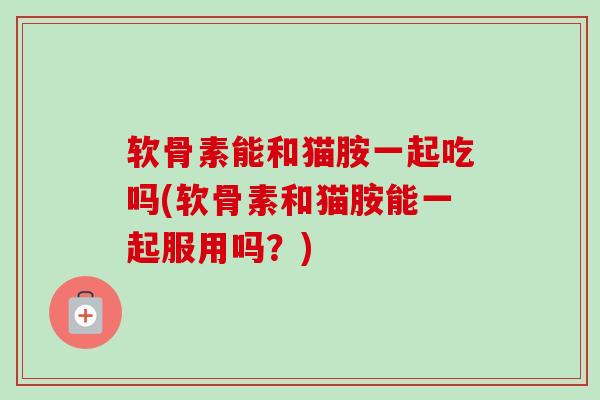 软骨素能和猫胺一起吃吗(软骨素和猫胺能一起服用吗？)
