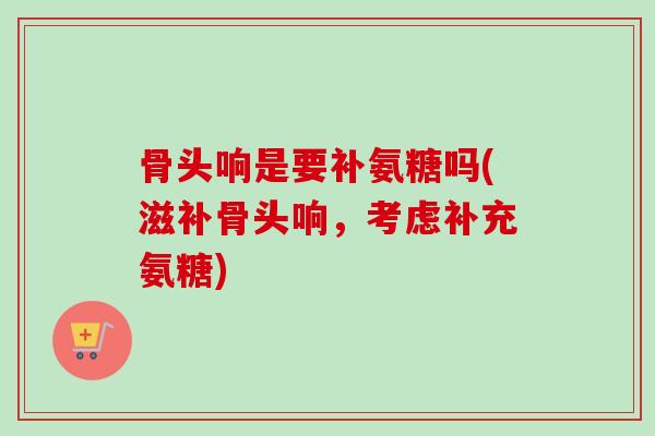 骨头响是要补氨糖吗(滋补骨头响，考虑补充氨糖)
