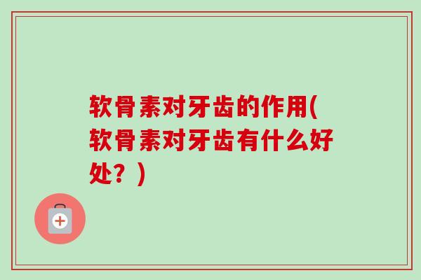 软骨素对牙齿的作用(软骨素对牙齿有什么好处？)