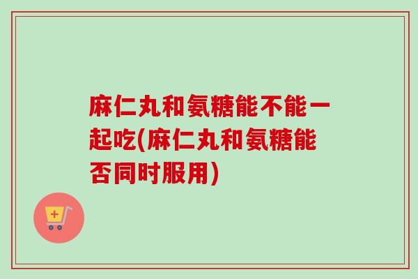 麻仁丸和氨糖能不能一起吃(麻仁丸和氨糖能否同时服用)