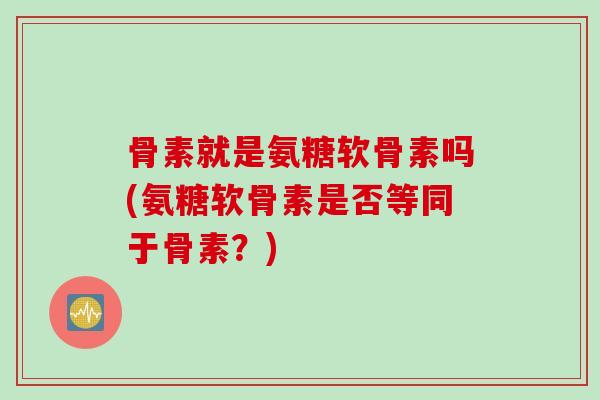 骨素就是氨糖软骨素吗(氨糖软骨素是否等同于骨素？)