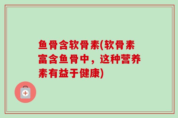 鱼骨含软骨素(软骨素富含鱼骨中，这种营养素有益于健康)