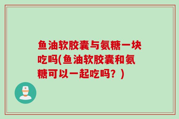 鱼油软胶囊与氨糖一块吃吗(鱼油软胶囊和氨糖可以一起吃吗？)