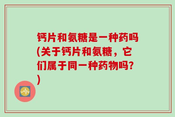 钙片和氨糖是一种药吗(关于钙片和氨糖，它们属于同一种药物吗？)