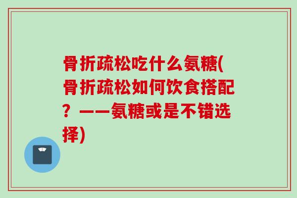 骨折疏松吃什么氨糖(骨折疏松如何饮食搭配？——氨糖或是不错选择)