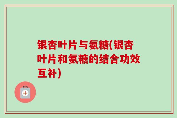 银杏叶片与氨糖(银杏叶片和氨糖的结合功效互补)