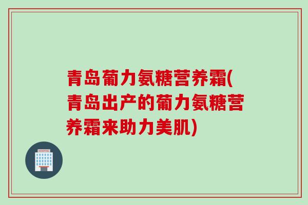 青岛葡力氨糖营养霜(青岛出产的葡力氨糖营养霜来助力美肌)