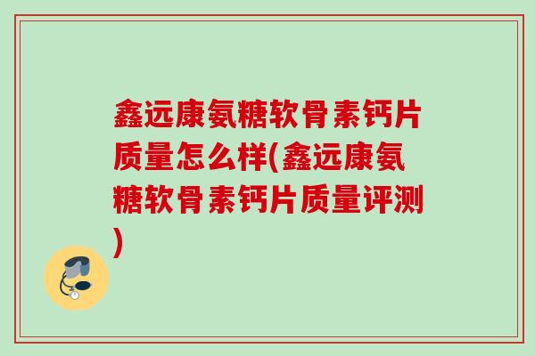 鑫远康氨糖软骨素钙片质量怎么样(鑫远康氨糖软骨素钙片质量评测)