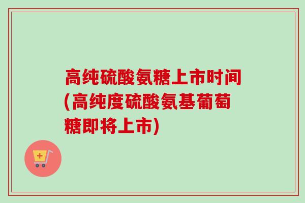 高纯硫酸氨糖上市时间(高纯度硫酸氨基葡萄糖即将上市) 高纯硫酸氨糖上市时间(高纯度硫酸氨基葡萄糖即将上市)