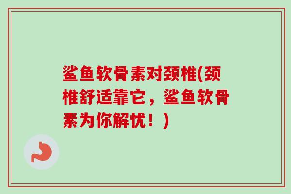 鲨鱼软骨素对颈椎(颈椎舒适靠它，鲨鱼软骨素为你解忧！)