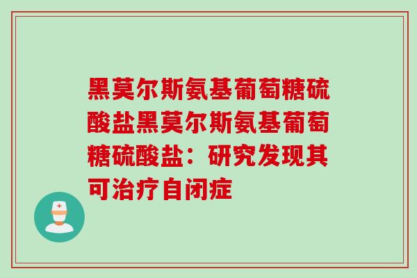 黑莫尔斯氨基葡萄糖硫酸盐黑莫尔斯氨基葡萄糖硫酸盐：研究发现其可治疗自闭症
