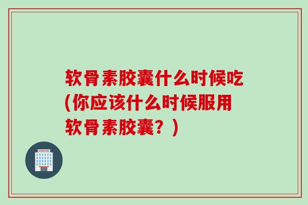 软骨素胶囊什么时候吃(你应该什么时候服用软骨素胶囊?) 软骨素胶囊什么时候吃(你应该什么时候服用软骨素胶囊?)