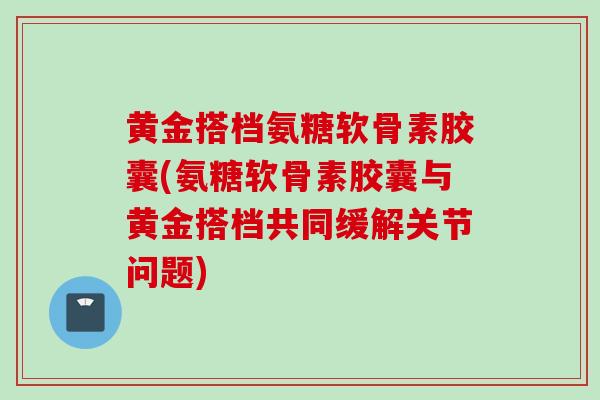 黄金搭档氨糖软骨素胶囊(氨糖软骨素胶囊与黄金搭档共同缓解关节问题) 黄金搭档氨糖软骨素胶囊(氨糖软骨素胶囊与黄金搭档共同缓解关节问题)