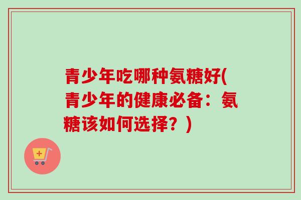 青少年吃哪种氨糖好(青少年的健康必备:氨糖该如何选择?) 青少年吃哪种氨糖好(青少年的健康必备:氨糖该如何选择?)