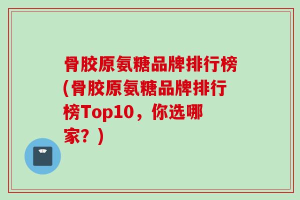 骨胶原氨糖品牌排行榜(骨胶原氨糖品牌排行榜Top10，你选哪家？)