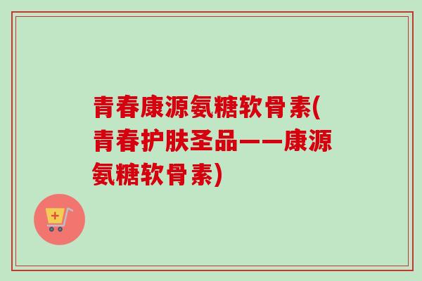 青春康源氨糖软骨素(青春护肤圣品——康源氨糖软骨素)
