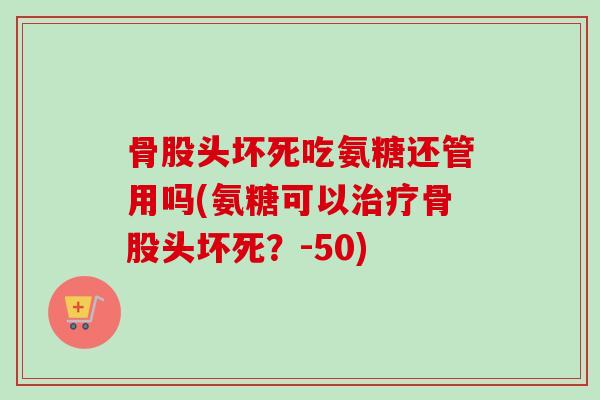 骨股头坏死吃氨糖还管用吗(氨糖可以治疗骨股头坏死？-50)