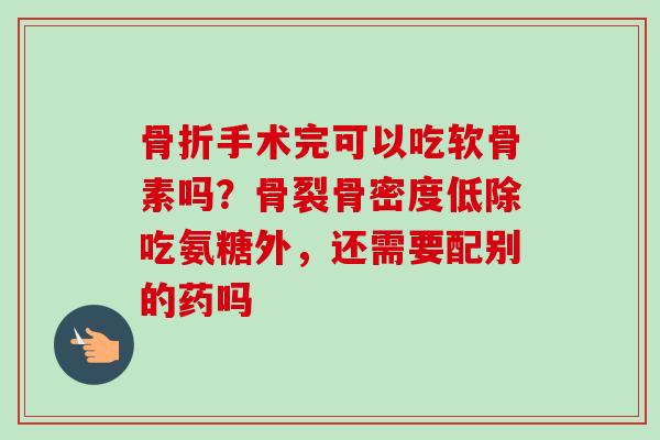 骨折手术完可以吃软骨素吗？骨裂骨密度低除吃氨糖外，还需要配别的药吗