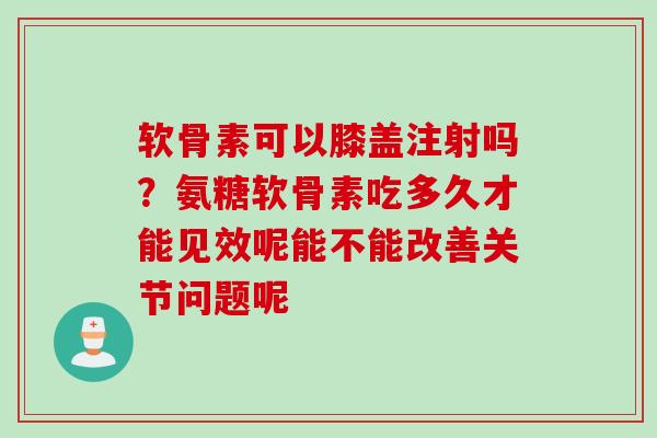软骨素可以膝盖注射吗？氨糖软骨素吃多久才能见效呢能不能改善关节问题呢