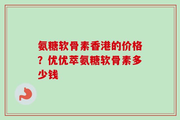 氨糖软骨素香港的价格？优优萃氨糖软骨素多少钱