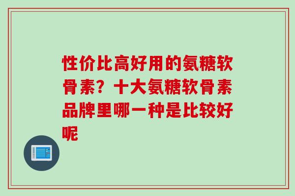 性价比高好用的氨糖软骨素？十大氨糖软骨素品牌里哪一种是比较好呢