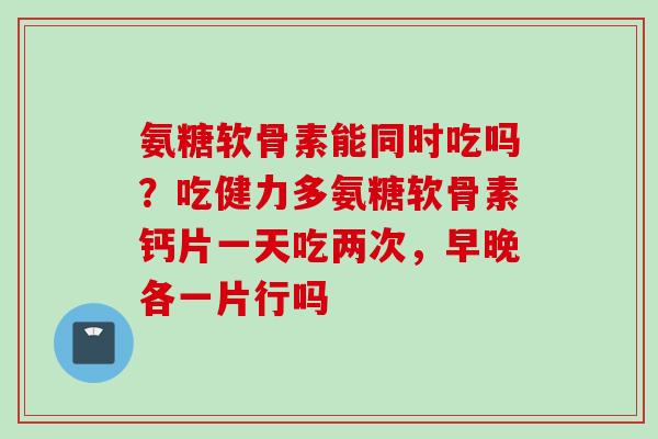 氨糖软骨素能同时吃吗？吃健力多氨糖软骨素钙片一天吃两次，早晚各一片行吗