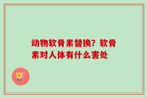 动物软骨素替换？软骨素对人体有什么害处