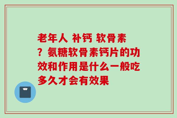 老年人 补钙 软骨素？氨糖软骨素钙片的功效和作用是什么一般吃多久才会有效果