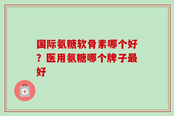 国际氨糖软骨素哪个好？医用氨糖哪个牌子最好