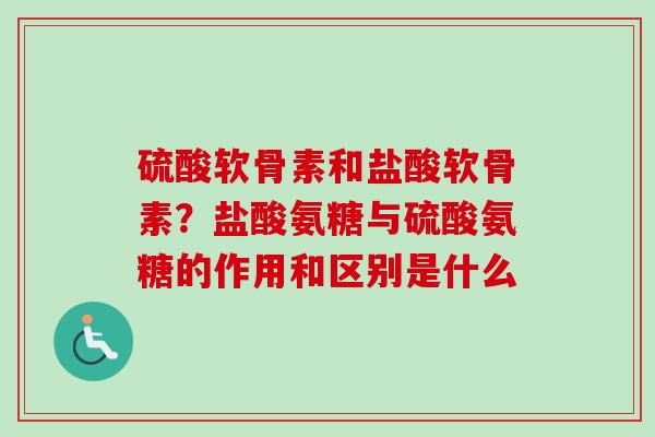 硫酸软骨素和盐酸软骨素？盐酸氨糖与硫酸氨糖的作用和区别是什么