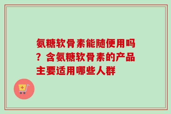 氨糖软骨素能随便用吗？含氨糖软骨素的产品主要适用哪些人群