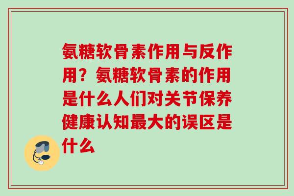 氨糖软骨素作用与反作用？氨糖软骨素的作用是什么人们对关节保养健康认知最大的误区是什么