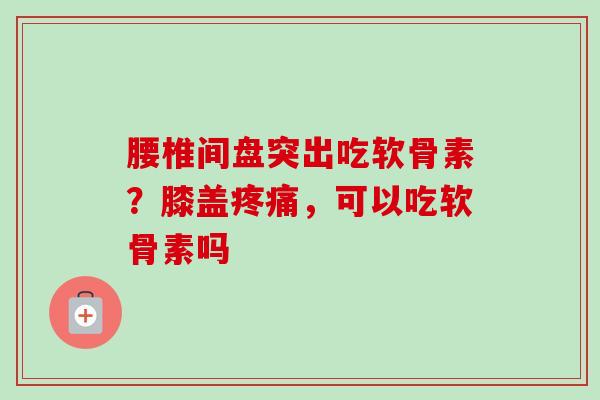 腰椎间盘突出吃软骨素?膝盖,可以吃软骨素吗 腰椎间盘突出吃软骨素?膝盖,可以吃软骨素吗