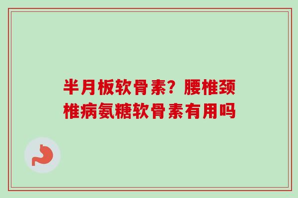 半月板软骨素？腰椎颈椎病氨糖软骨素有用吗