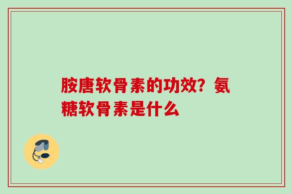 胺唐软骨素的功效？氨糖软骨素是什么