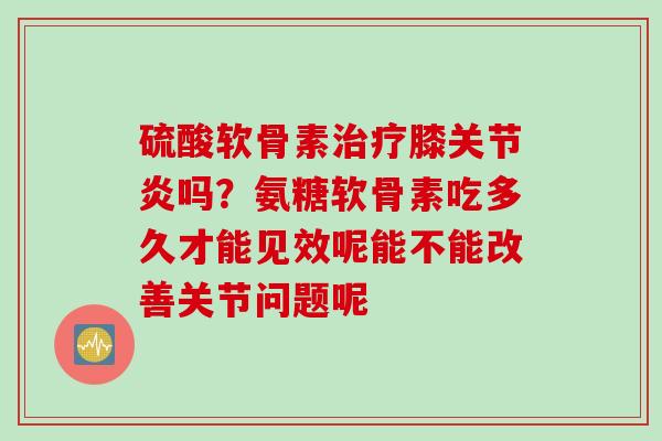 硫酸软骨素治疗膝关节炎吗？氨糖软骨素吃多久才能见效呢能不能改善关节问题呢