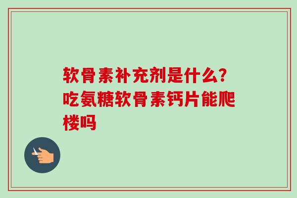 软骨素补充剂是什么？吃氨糖软骨素钙片能爬楼吗