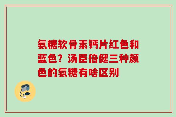 氨糖软骨素钙片红色和蓝色？汤臣倍健三种颜色的氨糖有啥区别