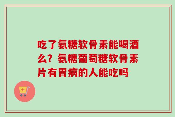 吃了氨糖软骨素能喝酒么？氨糖葡萄糖软骨素片有胃病的人能吃吗