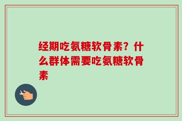 经期吃氨糖软骨素?什么群体需要吃氨糖软骨素 经期吃氨糖软骨素?什么群体需要吃氨糖软骨素