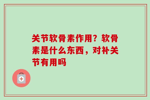 关节软骨素作用？软骨素是什么东西，对补关节有用吗