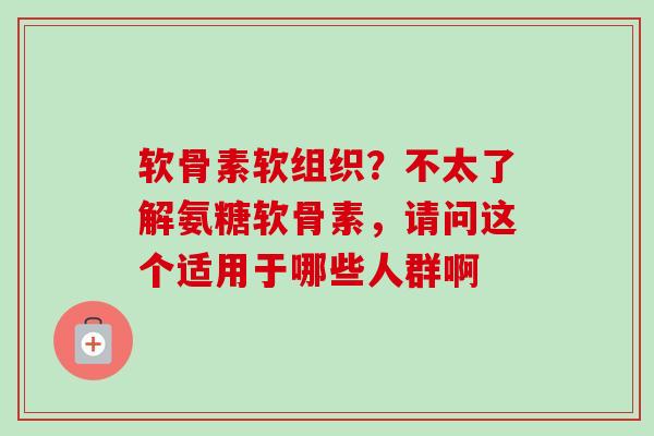 软骨素软组织？不太了解氨糖软骨素，请问这个适用于哪些人群啊