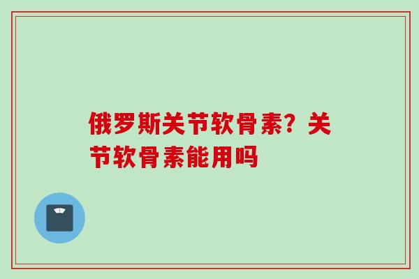 俄罗斯关节软骨素？关节软骨素能用吗